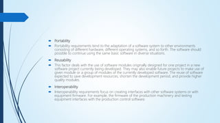  Portability
 Portability requirements tend to the adaptation of a software system to other environments
consisting of different hardware, different operating systems, and so forth. The software should
possible to continue using the same basic software in diverse situations.
 Reusability
 This factor deals with the use of software modules originally designed for one project in a new
software project currently being developed. They may also enable future projects to make use of
given module or a group of modules of the currently developed software. The reuse of software
expected to save development resources, shorten the development period, and provide higher
quality modules.
 Interoperability
 Interoperability requirements focus on creating interfaces with other software systems or with
equipment firmware. For example, the firmware of the production machinery and testing
equipment interfaces with the production control software.
 