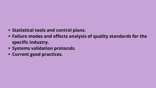 Statistical tools and control plans.
Failure modes and effects analysis of quality standards for the
specific industry.
Systems validation protocols.
Current good practices.
 