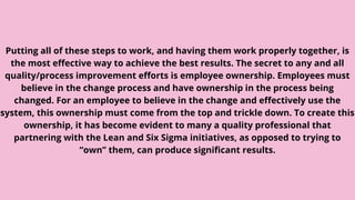 Putting all of these steps to work, and having them work properly together, is
the most effective way to achieve the best results. The secret to any and all
quality/process improvement efforts is employee ownership. Employees must
believe in the change process and have ownership in the process being
changed. For an employee to believe in the change and effectively use the
system, this ownership must come from the top and trickle down. To create this
ownership, it has become evident to many a quality professional that
partnering with the Lean and Six Sigma initiatives, as opposed to trying to
“own” them, can produce significant results.
 