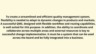 To create a streamlined and efficient quality management system,
flexibility is needed to adapt to dynamic changes in products and markets.
A successful QMS, designed with flexible workflow and routing capabilities,
is well suited for this purpose. In addition, the ability to coordinate and
collaborate across multiple areas and external resources is key to
successful change implementation. It must be a system that can be used
across the board and be fully integrated into a business.
 
