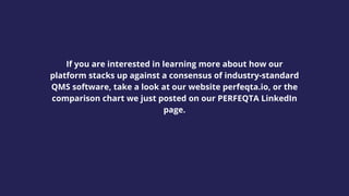 If you are interested in learning more about how our
platform stacks up against a consensus of industry-standard
QMS software, take a look at our website perfeqta.io, or the
comparison chart we just posted on our PERFEQTA LinkedIn
page.
 