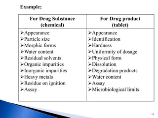 For Drug Substance
(chemical)
For Drug product
(tablet)
Appearance
Particle size
Morphic forms
Water content
Residual solvents
Organic impurities
Inorganic impurities
Heavy metals
Residue on ignition
Assay
Appearance
Identification
Hardness
Uniformity of dosage
Physical form
Dissolution
Degradation products
Water content
Assay
Microbiological limits
Example;
13
 