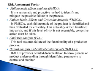 Risk Assessment Tools:-
 Failure mode effects analysis (FMEA):
It is a systematic and proactive method to identify and
mitigate the possible failure in the process.
 Failure Mode, Effects and Criticality Analysis (FMECA):
In FMECA, each failure mode of the product is identified and
then evaluated for criticality. This criticality is then translated
into a risk, and if this level of risk is not acceptable, corrective
action must be taken.
 Fault tree analysis (FTA):
This tool assumes failure of the functionality of a product or
process.
 Hazard analysis and critical control points (HACCP):
HACCP provides detailed documentation to show process or
product understanding through identifying parameters to
control and monitor.
17
 
