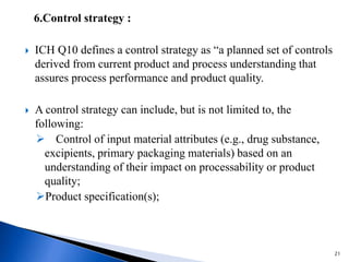 6.Control strategy :
 ICH Q10 defines a control strategy as “a planned set of controls
derived from current product and process understanding that
assures process performance and product quality.
 A control strategy can include, but is not limited to, the
following:
 Control of input material attributes (e.g., drug substance,
excipients, primary packaging materials) based on an
understanding of their impact on processability or product
quality;
Product specification(s);
21
 