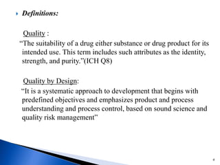  Definitions:
Quality :
“The suitability of a drug either substance or drug product for its
intended use. This term includes such attributes as the identity,
strength, and purity.”(ICH Q8)
Quality by Design:
“It is a systematic approach to development that begins with
predefined objectives and emphasizes product and process
understanding and process control, based on sound science and
quality risk management”
4
 