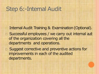 Step 6:-Internal Audit
Internal Audit Training & Examination(Optional).
Successful employees / we carry out internal a
u
d
i
t
of the organization covering all the
departments and operations.
Suggest corrective and preventive actions for
improvements in each of the audited
departments.
 