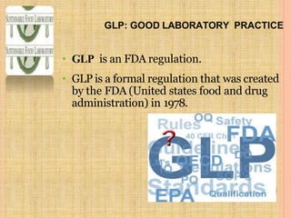 GLP: GOOD LABORATORY PRACTICE
• GLP is an FDA regulation.
• GLP is a formal regulation that was created
by the FDA (United states food and drug
administration) in 1978.
 