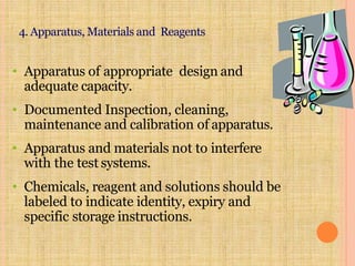4. Apparatus, Materials and Reagents
• Apparatus of appropriate design and
adequate capacity.
• Documented Inspection, cleaning,
maintenance and calibration of apparatus.
• Apparatus and materials not to interfere
with the test systems.
• Chemicals, reagent and solutions should be
labeled to indicate identity, expiry and
specific storage instructions.
 