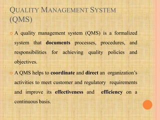 QUALITY MANAGEMENT SYSTEM
(QMS)
 A quality management system (QMS) is a formalized
system that documents processes, procedures, and
responsibilities for achieving quality policies and
objectives.
 A QMS helps to coordinate and direct an organization’s
activities to meet customer and regulatory requirements
and improve its effectiveness and efficiency on a
continuous basis.
 