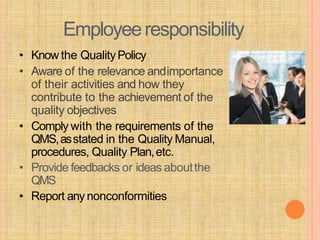 Employeeresponsibility
• Know the QualityPolicy
• Aware of the relevance andimportance
of their activities and how they
contribute to the achievement of the
quality objectives
• Comply with the requirements of the
QMS,asstated in the Quality Manual,
procedures, Quality Plan,etc.
• Provide feedbacks or ideas aboutthe
QMS
• Report anynonconformities
 