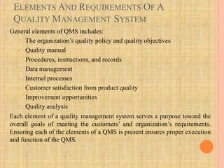 ELEMENTS AND REQUIREMENTS OF A
QUALITY MANAGEMENT SYSTEM
General elements of QMS includes:
The organization’s quality policy and quality objectives
Quality manual
Procedures, instructions, and records
Data management
Internal processes
Customer satisfaction from product quality
Improvement opportunities
Quality analysis
Each element of a quality management system serves a purpose toward the
overall goals of meeting the customers’ and organization’s requirements.
Ensuring each of the elements of a QMS is present ensures proper execution
and function of the QMS.
 