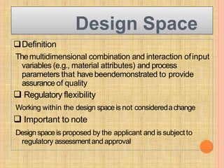 Design Space
Definition
Themultidimensional combination and interaction ofinput
variables (e.g., material attributes) and process
parameters that havebeendemonstrated to provide
assuranceof quality
 Regulatory flexibility
Working within the design spaceis not consideredachange
 Important to note
Designspaceis proposed by the applicant and is subjectto
regulatory assessmentand approval
 