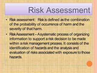 Risk Assessment
• Risk assessment : Riskis defined asthe combination
of the probability of occurrence of harm and the
severity of that harm.
• RiskAssessment –Asystematic process of organizing
information to support arisk decision to be made
within arisk management process. It consists of the
identification of hazardsand the analysis and
evaluation of risks associated with exposure tothose
hazards.
 