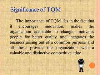 Significance of TQM
The importance of TQM lies in the fact that
it encourages innovation, makes the
organization adaptable to change, motivates
people for better quality, and integrates the
business arising out of a common purpose and
all these provide the organization with a
valuable and distinctive competitive edge.
 