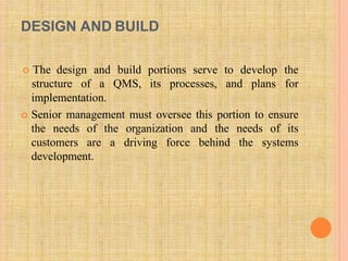 DESIGN AND BUILD
 The design and build portions serve to develop the
structure of a QMS, its processes, and plans for
implementation.
 Senior management must oversee this portion to ensure
the needs of the organization and the needs of its
customers are a driving force behind the systems
development.
 