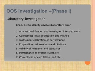 OOS Investigation –(Phase I)
Laboratory Investigation
Check list to identify obvio.us Laboratory error
1. Analyst qualification and training on intended work
2. Correctness Test specification and Method
3. Instrument calibration or performance
4. Preparation test solutions and dilutions
5. Validity of Reagents and standards
6. Performance of system suitability
7. Correctness of calculation and etc….
 