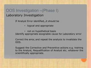 OOS Investigation –(Phase I)
Laboratory Investigation
If Analyst Error identified,.it should be
• logical and appropriate
• not on hypothetical basis
Identify appropriate assignable cause for Laboratory error
Correct the error, and repeat the analysis to invalidate the
OOS.
Suggest the Corrective and Preventive actions e.g. training
to the Analyst, Requalification of Analyst etc. whatever the
scientifically appropriate.
 