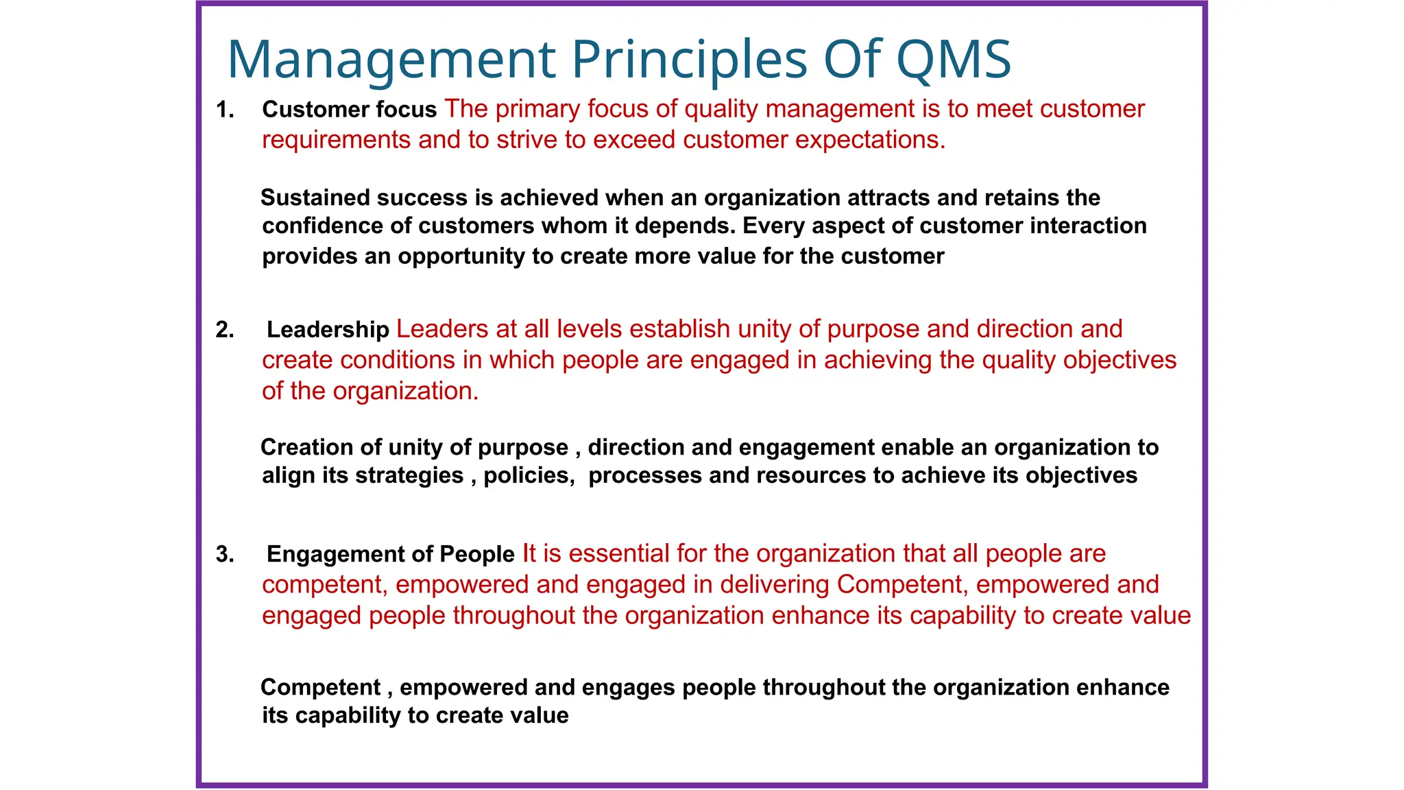 Management Principles Of QMS
1. Customer focus The primary focus of quality management is to meet customer
requirements and to strive to exceed customer expectations.
Sustained success is achieved when an organization attracts and retains the
confidence of customers whom it depends. Every aspect of customer interaction
provides an opportunity to create more value for the customer
2. Leadership Leaders at all levels establish unity of purpose and direction and
create conditions in which people are engaged in achieving the quality objectives
of the organization.
Creation of unity of purpose , direction and engagement enable an organization to
align its strategies , policies, processes and resources to achieve its objectives
3. Engagement of People It is essential for the organization that all people are
competent, empowered and engaged in delivering Competent, empowered and
engaged people throughout the organization enhance its capability to create value
Competent , empowered and engages people throughout the organization enhance
its capability to create value
 