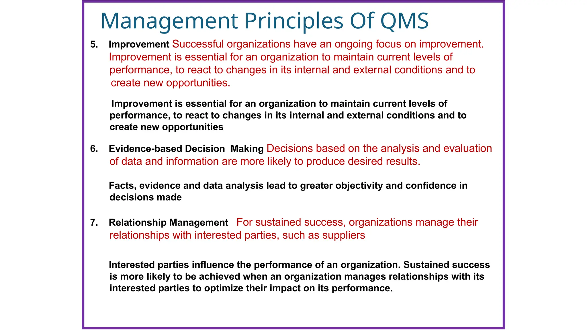Management Principles Of QMS
5. Improvement Successful organizations have an ongoing focus on improvement.
Improvement is essential for an organization to maintain current levels of
performance, to react to changes in its internal and external conditions and to
create new opportunities.
Improvement is essential for an organization to maintain current levels of
performance, to react to changes in its internal and external conditions and to
create new opportunities
6. Evidence-based Decision Making Decisions based on the analysis and evaluation
of data and information are more likely to produce desired results.
7. Relationship Management For sustained success, organizations manage their
relationships with interested parties, such as suppliers
Facts, evidence and data analysis lead to greater objectivity and confidence in
decisions made
Interested parties influence the performance of an organization. Sustained success
is more likely to be achieved when an organization manages relationships with its
interested parties to optimize their impact on its performance.
 