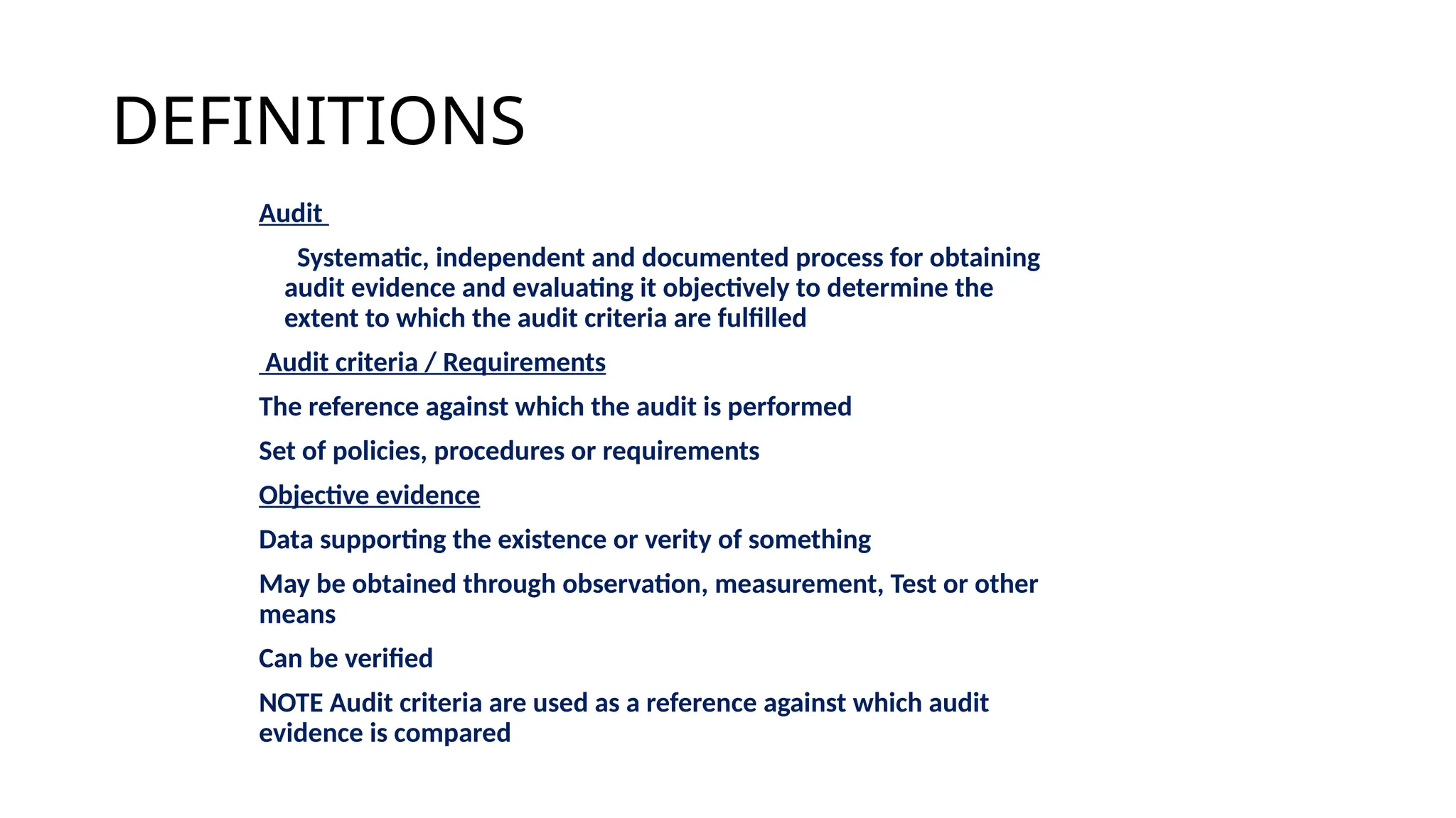 DEFINITIONS
Audit
Systematic, independent and documented process for obtaining
audit evidence and evaluating it objectively to determine the
extent to which the audit criteria are fulfilled
Audit criteria / Requirements
The reference against which the audit is performed
Set of policies, procedures or requirements
Objective evidence
Data supporting the existence or verity of something
May be obtained through observation, measurement, Test or other
means
Can be verified
NOTE Audit criteria are used as a reference against which audit
evidence is compared
 