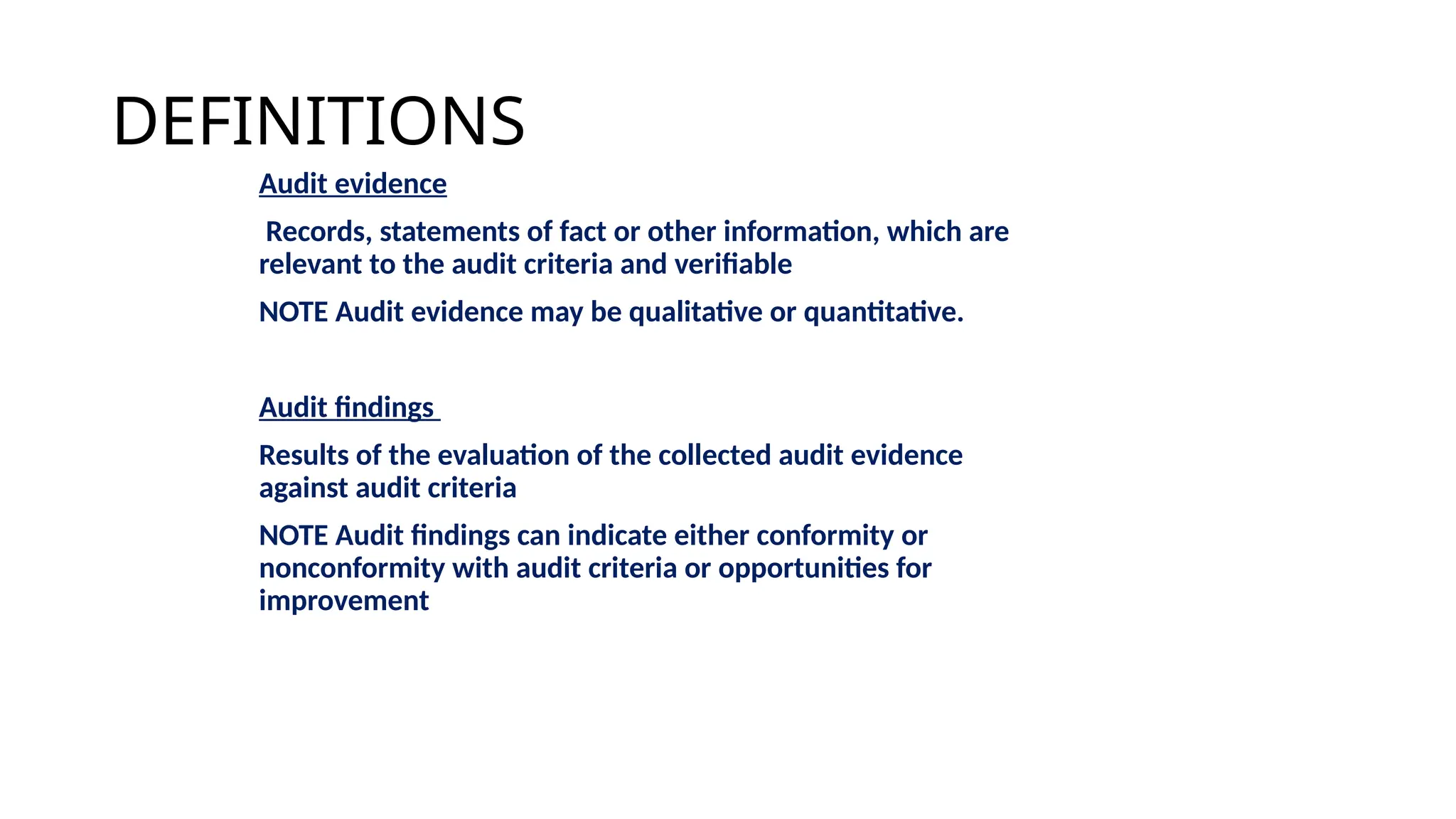 DEFINITIONS
Audit evidence
Records, statements of fact or other information, which are
relevant to the audit criteria and verifiable
NOTE Audit evidence may be qualitative or quantitative.
Audit findings
Results of the evaluation of the collected audit evidence
against audit criteria
NOTE Audit findings can indicate either conformity or
nonconformity with audit criteria or opportunities for
improvement
 