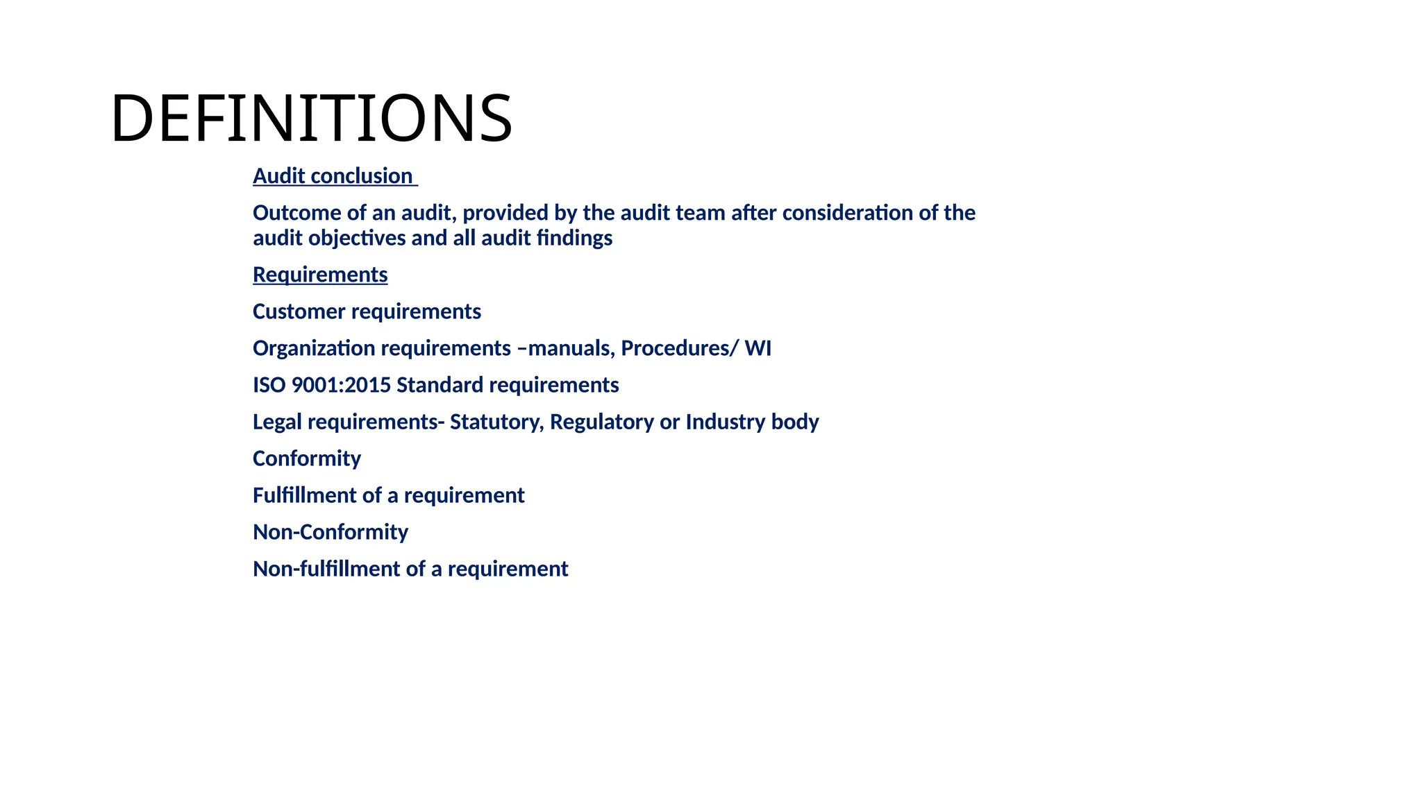 DEFINITIONS
Audit conclusion
Outcome of an audit, provided by the audit team after consideration of the
audit objectives and all audit findings
Requirements
Customer requirements
Organization requirements –manuals, Procedures/ WI
ISO 9001:2015 Standard requirements
Legal requirements- Statutory, Regulatory or Industry body
Conformity
Fulfillment of a requirement
Non-Conformity
Non-fulfillment of a requirement
 