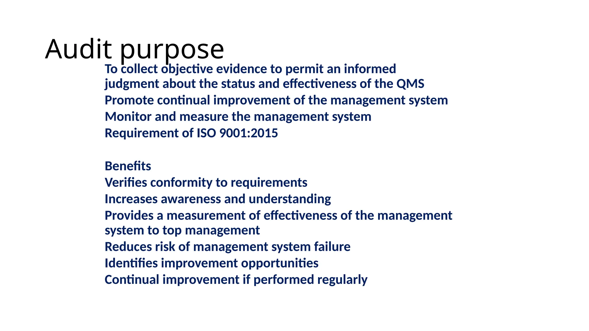 Audit purpose
To collect objective evidence to permit an informed
judgment about the status and effectiveness of the QMS
Promote continual improvement of the management system
Monitor and measure the management system
Requirement of ISO 9001:2015
Benefits
Verifies conformity to requirements
Increases awareness and understanding
Provides a measurement of effectiveness of the management
system to top management
Reduces risk of management system failure
Identifies improvement opportunities
Continual improvement if performed regularly
 