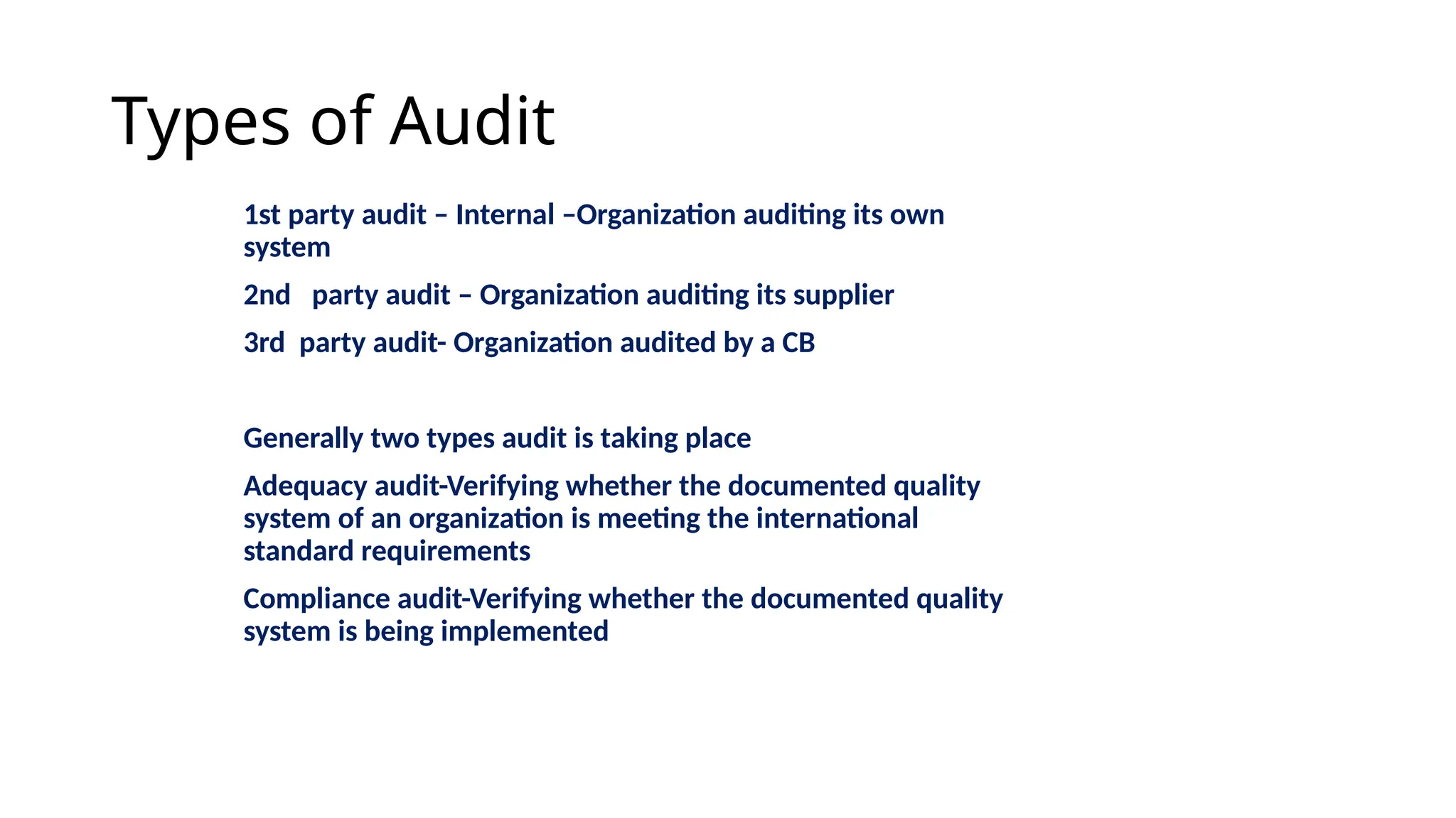 Types of Audit
1st party audit – Internal –Organization auditing its own
system
2nd party audit – Organization auditing its supplier
3rd party audit- Organization audited by a CB
Generally two types audit is taking place
Adequacy audit-Verifying whether the documented quality
system of an organization is meeting the international
standard requirements
Compliance audit-Verifying whether the documented quality
system is being implemented
 