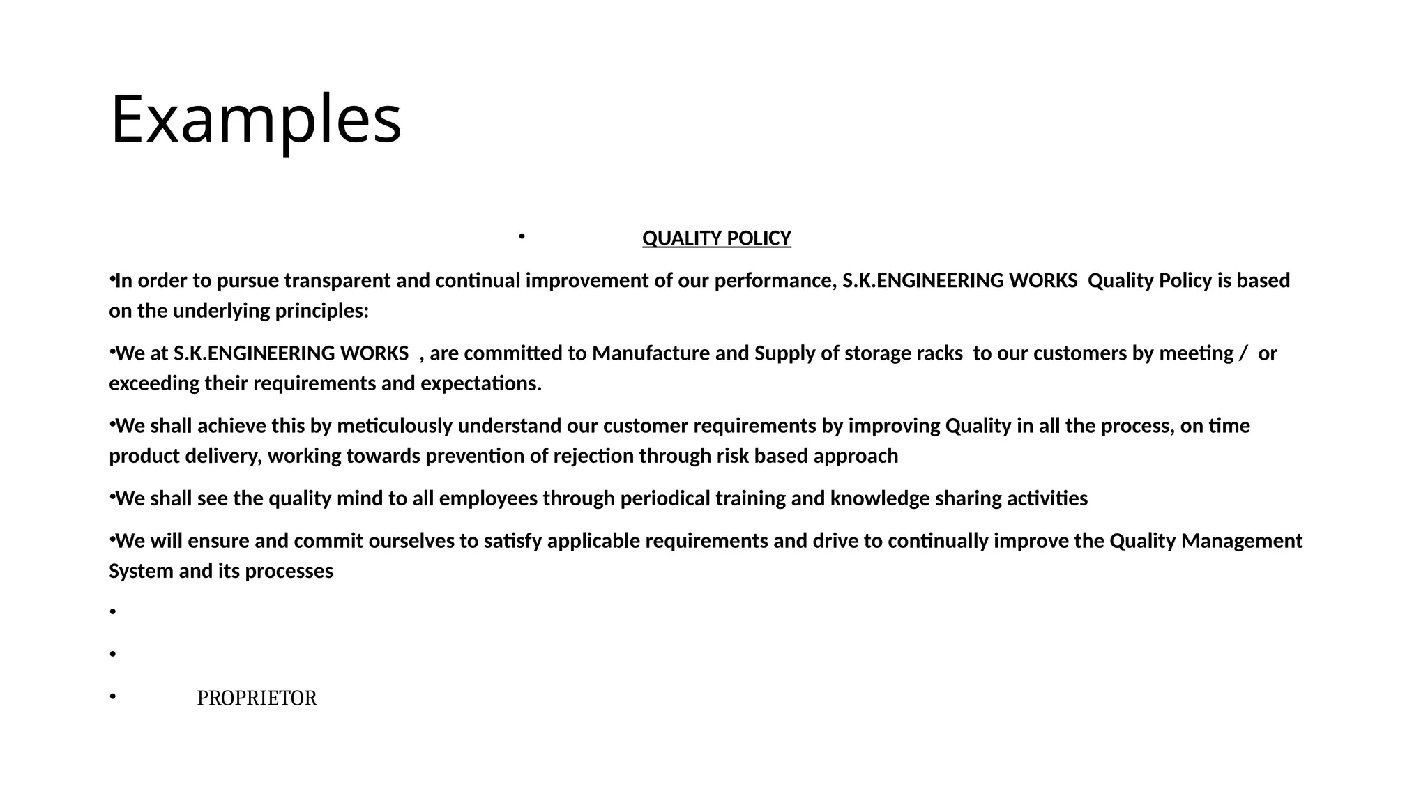 Examples
• QUALITY POLICY
•In order to pursue transparent and continual improvement of our performance, S.K.ENGINEERING WORKS Quality Policy is based
on the underlying principles:
•We at S.K.ENGINEERING WORKS , are committed to Manufacture and Supply of storage racks to our customers by meeting / or
exceeding their requirements and expectations.
•We shall achieve this by meticulously understand our customer requirements by improving Quality in all the process, on time
product delivery, working towards prevention of rejection through risk based approach
•We shall see the quality mind to all employees through periodical training and knowledge sharing activities
•We will ensure and commit ourselves to satisfy applicable requirements and drive to continually improve the Quality Management
System and its processes
•
•
• PROPRIETOR
 