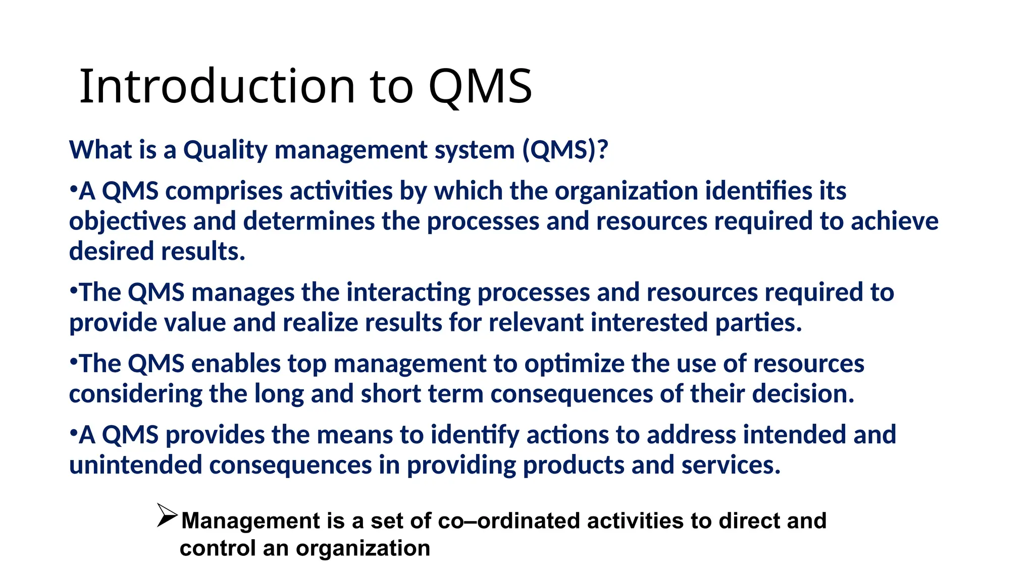 Introduction to QMS
What is a Quality management system (QMS)?
•A QMS comprises activities by which the organization identifies its
objectives and determines the processes and resources required to achieve
desired results.
•The QMS manages the interacting processes and resources required to
provide value and realize results for relevant interested parties.
•The QMS enables top management to optimize the use of resources
considering the long and short term consequences of their decision.
•A QMS provides the means to identify actions to address intended and
unintended consequences in providing products and services.
Management is a set of co–ordinated activities to direct and
control an organization
 