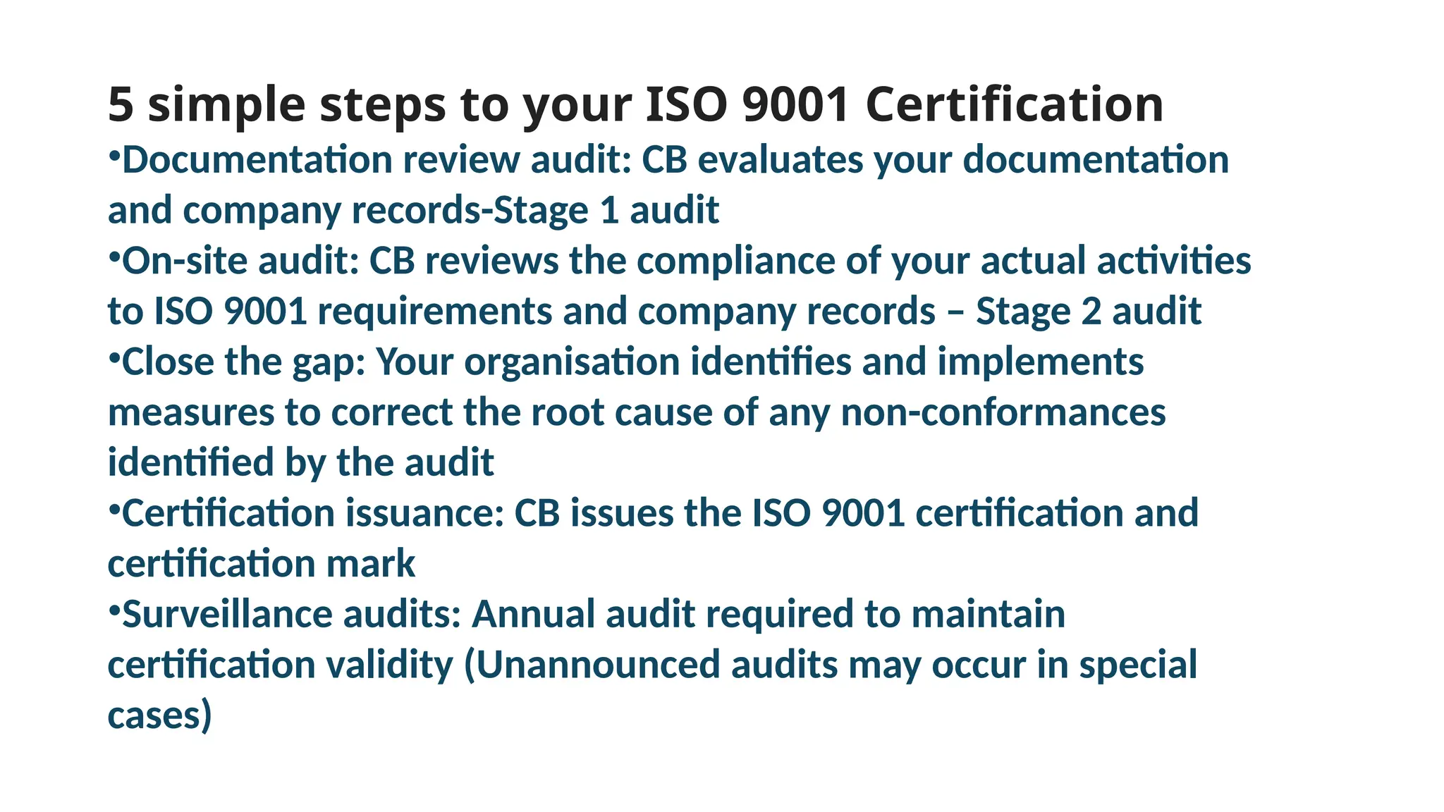 5 simple steps to your ISO 9001 Certification
•Documentation review audit: CB evaluates your documentation
and company records-Stage 1 audit
•On-site audit: CB reviews the compliance of your actual activities
to ISO 9001 requirements and company records – Stage 2 audit
•Close the gap: Your organisation identifies and implements
measures to correct the root cause of any non-conformances
identified by the audit
•Certification issuance: CB issues the ISO 9001 certification and
certification mark
•Surveillance audits: Annual audit required to maintain
certification validity (Unannounced audits may occur in special
cases)
 