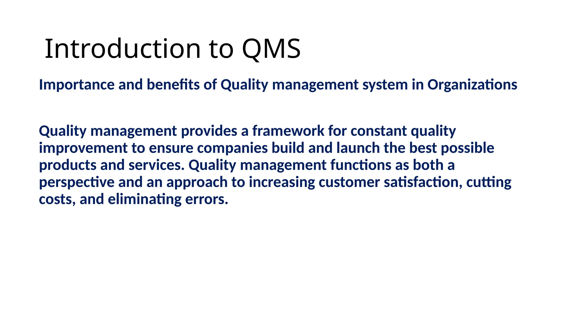 Introduction to QMS
Importance and benefits of Quality management system in Organizations
Quality management provides a framework for constant quality
improvement to ensure companies build and launch the best possible
products and services. Quality management functions as both a
perspective and an approach to increasing customer satisfaction, cutting
costs, and eliminating errors.
 