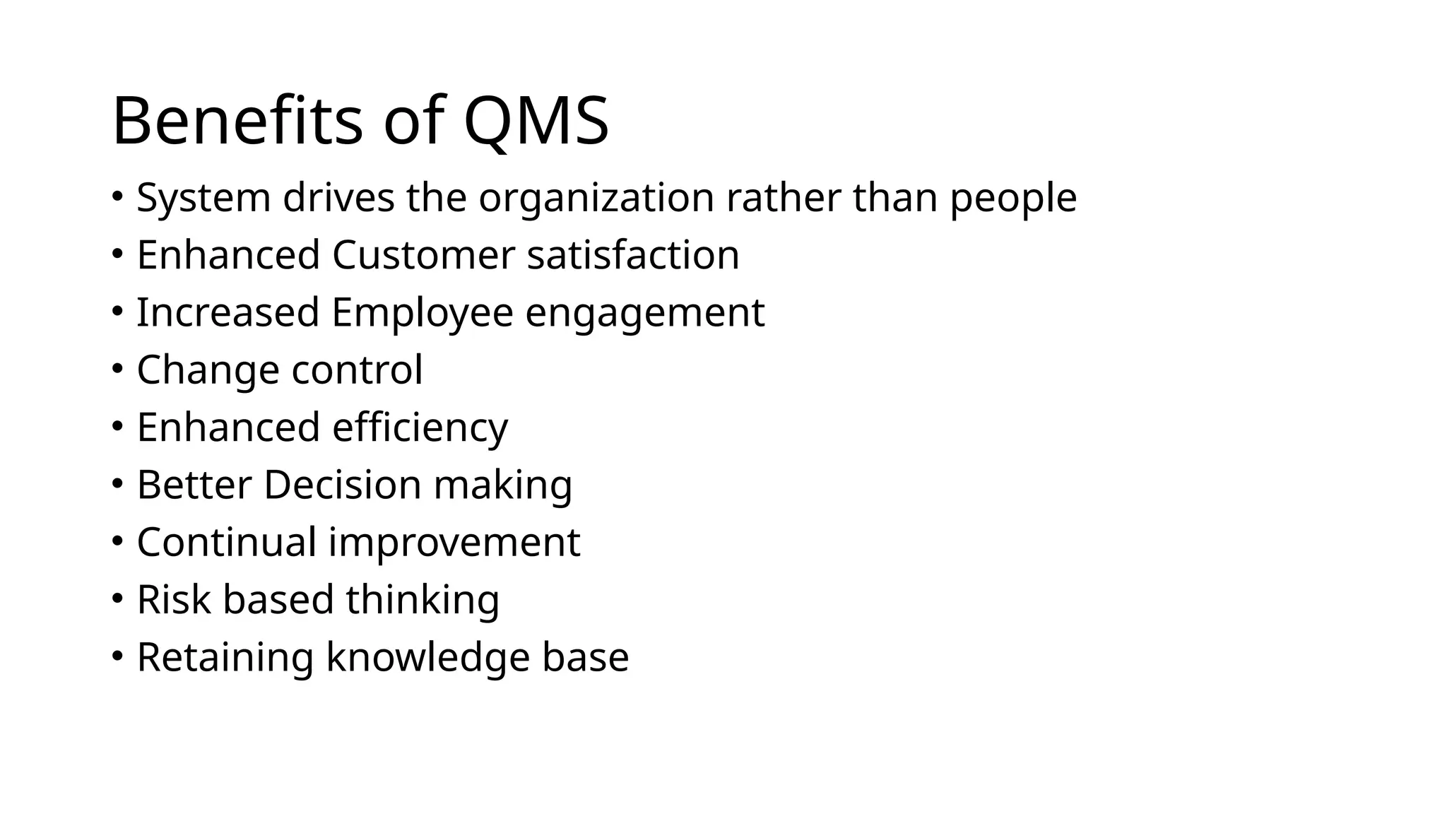 Benefits of QMS
• System drives the organization rather than people
• Enhanced Customer satisfaction
• Increased Employee engagement
• Change control
• Enhanced efficiency
• Better Decision making
• Continual improvement
• Risk based thinking
• Retaining knowledge base
 