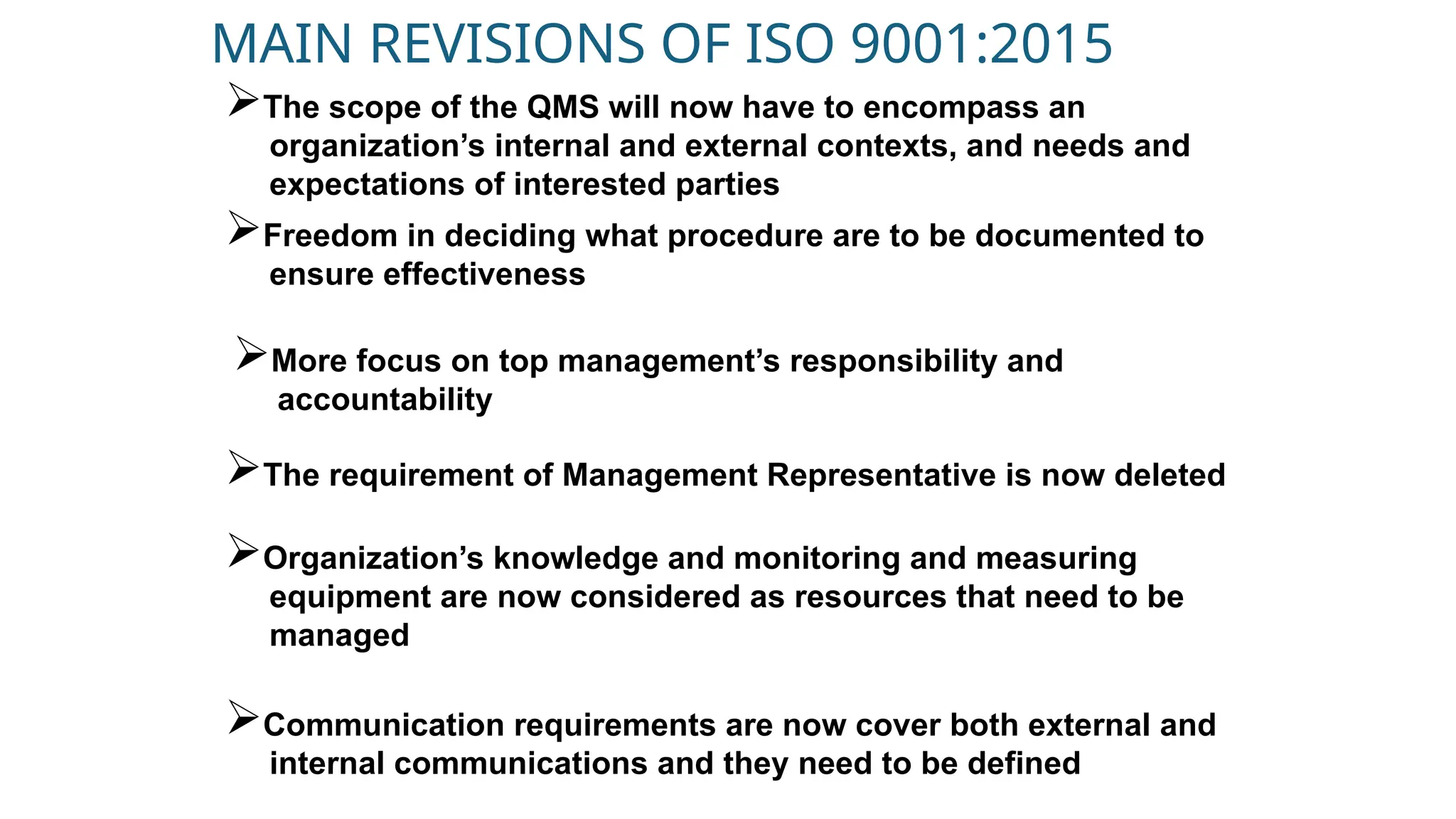 MAIN REVISIONS OF ISO 9001:2015
The scope of the QMS will now have to encompass an
organization’s internal and external contexts, and needs and
expectations of interested parties
Freedom in deciding what procedure are to be documented to
ensure effectiveness
More focus on top management’s responsibility and
accountability
The requirement of Management Representative is now deleted
Organization’s knowledge and monitoring and measuring
equipment are now considered as resources that need to be
managed
Communication requirements are now cover both external and
internal communications and they need to be defined
 