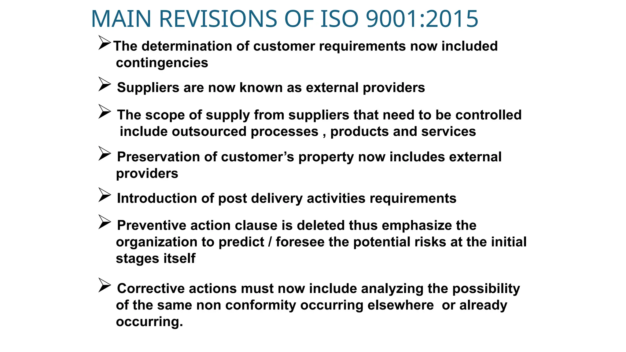 MAIN REVISIONS OF ISO 9001:2015
The determination of customer requirements now included
contingencies
 Suppliers are now known as external providers
 The scope of supply from suppliers that need to be controlled
include outsourced processes , products and services
 Preservation of customer’s property now includes external
providers
 Introduction of post delivery activities requirements
 Preventive action clause is deleted thus emphasize the
organization to predict / foresee the potential risks at the initial
stages itself
 Corrective actions must now include analyzing the possibility
of the same non conformity occurring elsewhere or already
occurring.
 
