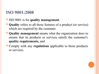 ISO 9001:2008
 ISO 9001 is for quality management.
 Quality refers to all those features of a product (or service)
which are required by the customer.
 Quality management means what the organization does to
ensure that its products or services satisfy the customer's
quality requirements, and
 Comply with any regulations applicable to those products
or services.
 