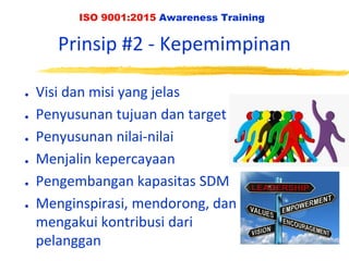 ISO 9001:2015 Awareness Training
Prinsip #2 - Kepemimpinan
● Visi dan misi yang jelas
● Penyusunan tujuan dan target
● Penyusunan nilai-nilai
● Menjalin kepercayaan
● Pengembangan kapasitas SDM
● Menginspirasi, mendorong, dan
mengakui kontribusi dari
pelanggan
 