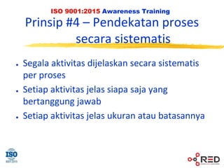 ISO 9001:2015 Awareness Training
Prinsip #4 – Pendekatan proses
secara sistematis
● Segala aktivitas dijelaskan secara sistematis
per proses
● Setiap aktivitas jelas siapa saja yang
bertanggung jawab
● Setiap aktivitas jelas ukuran atau batasannya
 