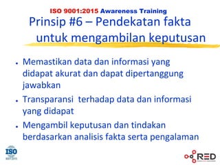 ISO 9001:2015 Awareness Training
Prinsip #6 – Pendekatan fakta
untuk mengambilan keputusan
● Memastikan data dan informasi yang
didapat akurat dan dapat dipertanggung
jawabkan
● Transparansi terhadap data dan informasi
yang didapat
● Mengambil keputusan dan tindakan
berdasarkan analisis fakta serta pengalaman
 
