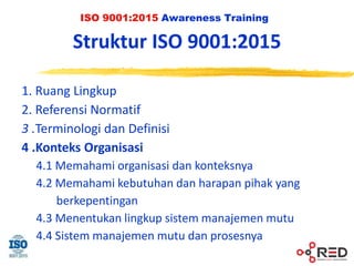 ISO 9001:2015 Awareness Training
Struktur ISO 9001:2015
1. Ruang Lingkup
2. Referensi Normatif
3 .Terminologi dan Definisi
4 .Konteks Organisasi
4.1 Memahami organisasi dan konteksnya
4.2 Memahami kebutuhan dan harapan pihak yang
berkepentingan
4.3 Menentukan lingkup sistem manajemen mutu
4.4 Sistem manajemen mutu dan prosesnya
 
