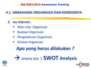 ISO 9001:2015 Awareness Training
4.1. MEMAHAMI ORGANISASI DAN KONDISINYA
3. Isu Internal :
 Nilai-nilai Organisasi
 Budaya Organisasi
 Pengetahuan Organisasi
 Kinerja Organisasi
Apa yang harus dilakukan ?
 antara lain : SWOT Analysis
 