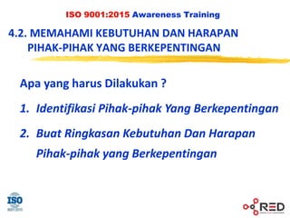 ISO 9001:2015 Awareness Training
Apa yang harus Dilakukan ?
1. Identifikasi Pihak-pihak Yang Berkepentingan
2. Buat Ringkasan Kebutuhan Dan Harapan
Pihak-pihak yang Berkepentingan
4.2. MEMAHAMI KEBUTUHAN DAN HARAPAN
PIHAK-PIHAK YANG BERKEPENTINGAN
 