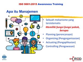 ISO 9001:2015 Awareness Training
• Sebuah mekanisme yang
tersistematis
Memiliki fungsi-fungsi pokok,
berupa:
• Planning (perencanaan)
• Organizing (Pengorganisasian)
• Actuating (Pengaplikasian)
• Controlling (Pengawasan)
Apa itu Manajemen
 