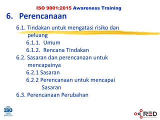 ISO 9001:2015 Awareness Training
6. Perencanaan
6.1. Tindakan untuk mengatasi risiko dan
peluang
6.1.1. Umum
6.1.2. Rencana Tindakan
6.2. Sasaran dan perencanaan untuk
mencapainya
6.2.1 Sasaran
6.2.2 Perencanaan untuk mencapai
Sasaran
6.3. Perencanaan Perubahan
 