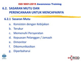 ISO 9001:2015 Awareness Training
6.2.1 Sasaran Mutu
a. Konsisten dengan Kebijakan
b. Terukur
c. Memenuhi Persyaratan
d. Kepuasan Pelanggan / Jamaah
e. Dimonitor
f. Dikomunikasikan
g. Diperbaharui
6.2. SASARAN MUTU DAN
PERENCANAAN UNTUK MENCAPAINYA
 