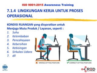 ISO 9001:2015 Awareness Training
KONDISI RUANGAN yang disyaratkan untuk
Menjaga Mutu Produk / Layanan, seperti :
1. Suhu
2. Kelembaban
3. Pencahayaan
4. Kebersihan
5. Kebisingan
6. Sirkulasi Udara
7. dll
7.1.4 LINGKUNGAN KERJA UNTUK PROSES
OPERASIONAL
 