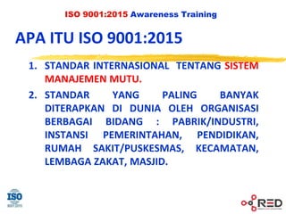 ISO 9001:2015 Awareness Training
APA ITU ISO 9001:2015
1. STANDAR INTERNASIONAL TENTANG SISTEM
MANAJEMEN MUTU.
2. STANDAR YANG PALING BANYAK
DITERAPKAN DI DUNIA OLEH ORGANISASI
BERBAGAI BIDANG : PABRIK/INDUSTRI,
INSTANSI PEMERINTAHAN, PENDIDIKAN,
RUMAH SAKIT/PUSKESMAS, KECAMATAN,
LEMBAGA ZAKAT, MASJID.
 