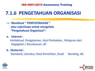 ISO 9001:2015 Awareness Training
7.1.6 PENGETAHUAN ORGANISASI
 Membuat “ PERPUSTAKAAN “
atau sejenisnya untuk mengelola
“Pengetahuan Organisasi”:
a. Internal :
Intelektual, Pengalaman, Hasil Perbaikan , Pelajaran dari
Kegagalan / Kesuksesan, dll
b. Eksternal :
Standard, Literatur, Hasil Penelitian, Studi Banding, dll.
 