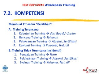 ISO 9001:2015 Awareness Training
Membuat Prosedur “Pelatihan” :
A. Training Terencana
1. Kebutuhan Training  dari Gap &/ Usulan
2. Rencana Training  Tahunan
3. Pelaksanaan Training  Absensi, Sertifikasi
4. Evaluasi Training  Kuisoner, Test, dll
B. Training Tidak Terencana (Insidentil)
1. Pengajuan Training  Form
2. Pelaksanaan Training  Absensi, Sertifikasi
3. Evaluasi Training  Kuisoner, Test, dll
7.2. KOMPETENSI
 