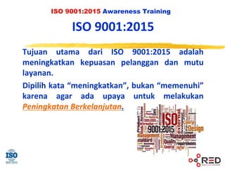 ISO 9001:2015 Awareness Training
ISO 9001:2015
Tujuan utama dari ISO 9001:2015 adalah
meningkatkan kepuasan pelanggan dan mutu
layanan.
Dipilih kata “meningkatkan”, bukan “memenuhi”
karena agar ada upaya untuk melakukan
Peningkatan Berkelanjutan.
 